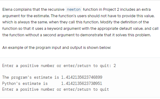 Elena complains that the recursive newton function in Project 2 includes an extra
argument for the estimate. The function's users should not have to provide this value,
which is always the same, when they call this function. Modify the definition of the
function so that it uses a keyword argument with the appropriate default value. and call
the function without a second argument to demonstrate that it solves this problem.
An example of the program input and output is shown below:
Enter a positive number or enter/return to quit: 2
The program's estimate is 1.4142135623746899
Python's estimate is
Enter a positive number or enter/return to quit
1.4142135623730951
