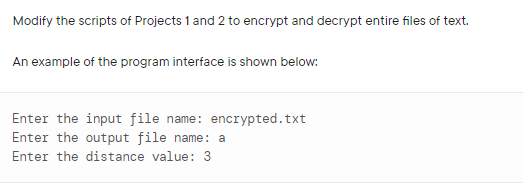 Modify the scripts of Projects 1 and 2 to encrypt and decrypt entire files of text.
An example of the program interface is shown below:
Enter the input file name: encrypted.txt
Enter the output file name: a
Enter the distance value: 3
