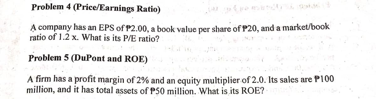 Problem 4 (Price/Earnings Ratio)
A company has an EPS of P2.00, a book value per share of P20, and a market/book
ratio of 1.2 x. What is its P/E ratio?
Problem 5 (DuPont and ROE)
A firm has a profit margin of 2% and an equity multiplier of 2.0. Its sales are P100
million, and it has total assets of P50 million. What is its ROE?
