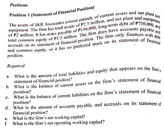 Problems
Required:
a.
statement of financial position?
position?
c. What is the balance of current liabilities on the firm's statement of financial
position?
d. What is the amount of accounts payable, and aceruals on its statement of
financial position?
What is the firm's net working capital?
f. What is the firm's net operating working capital?
e.
