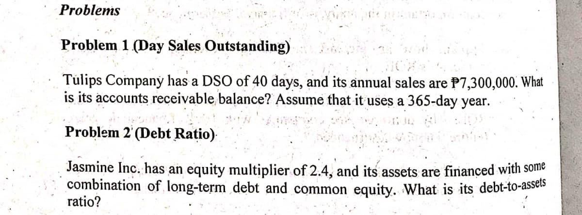 Problems
Problem 1 (Day Sales Outstanding)
Tulips Companý has a DSO of 40 days, and its annual sales are P7,300,000. What
is its accounts receivable balance? Assume that it uses a 365-day year.
Problem 2' (Debt Ratio)
Jasmine Inc. has an equity multiplier of 2.4, and its assets are finançed with some
combination of long-term debt and common equity. What is its debt-to-assels
ratio?
