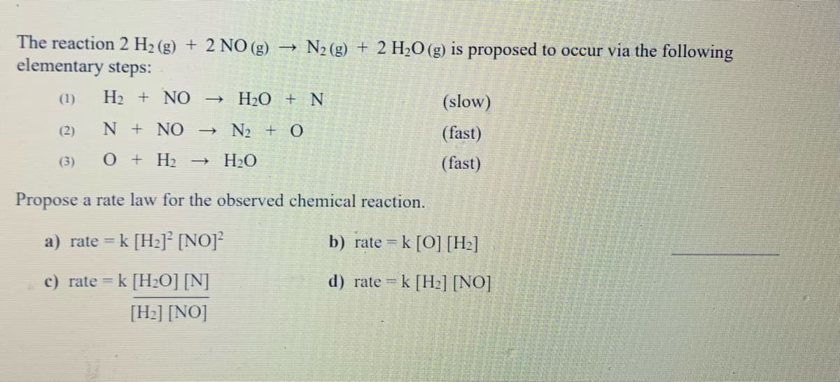 The reaction 2 H2 (g) + 2 NO (g)
elementary steps:
N2 (g) + 2 H20 (g) is proposed to occur via the following
(1)
H2 + NO H20 + N
(slow)
(2)
N + NO
N2 + O
(fast)
(3)
0 + H2 →
H2O
(fast)
Propose a rate law for the observed chemical reaction.
a) rate = k [H2]² [NO]
b) rate = k [O] [H2]
c) rate = k [H20] [N]
d) rate =
k [H2] [NO]
[H:] [NO]
