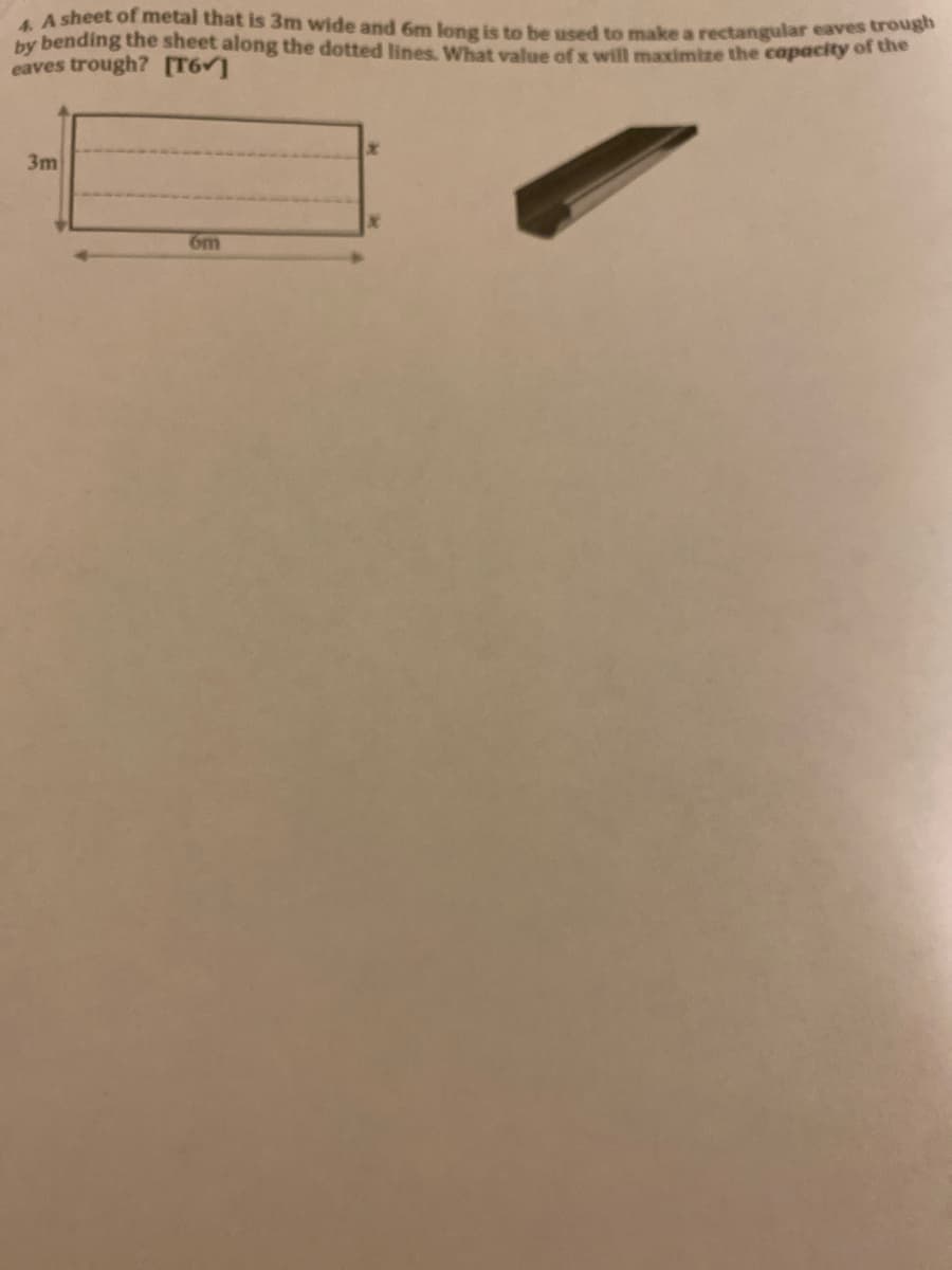 A sheet of metal that is 3m wide and 6m lone is to be used to make a rectangular eaves oes
by bending the sheet along the dotted lines, What value of x will maximize the capacity of dhe
eaves trough? [T6 ]
3m
6m
