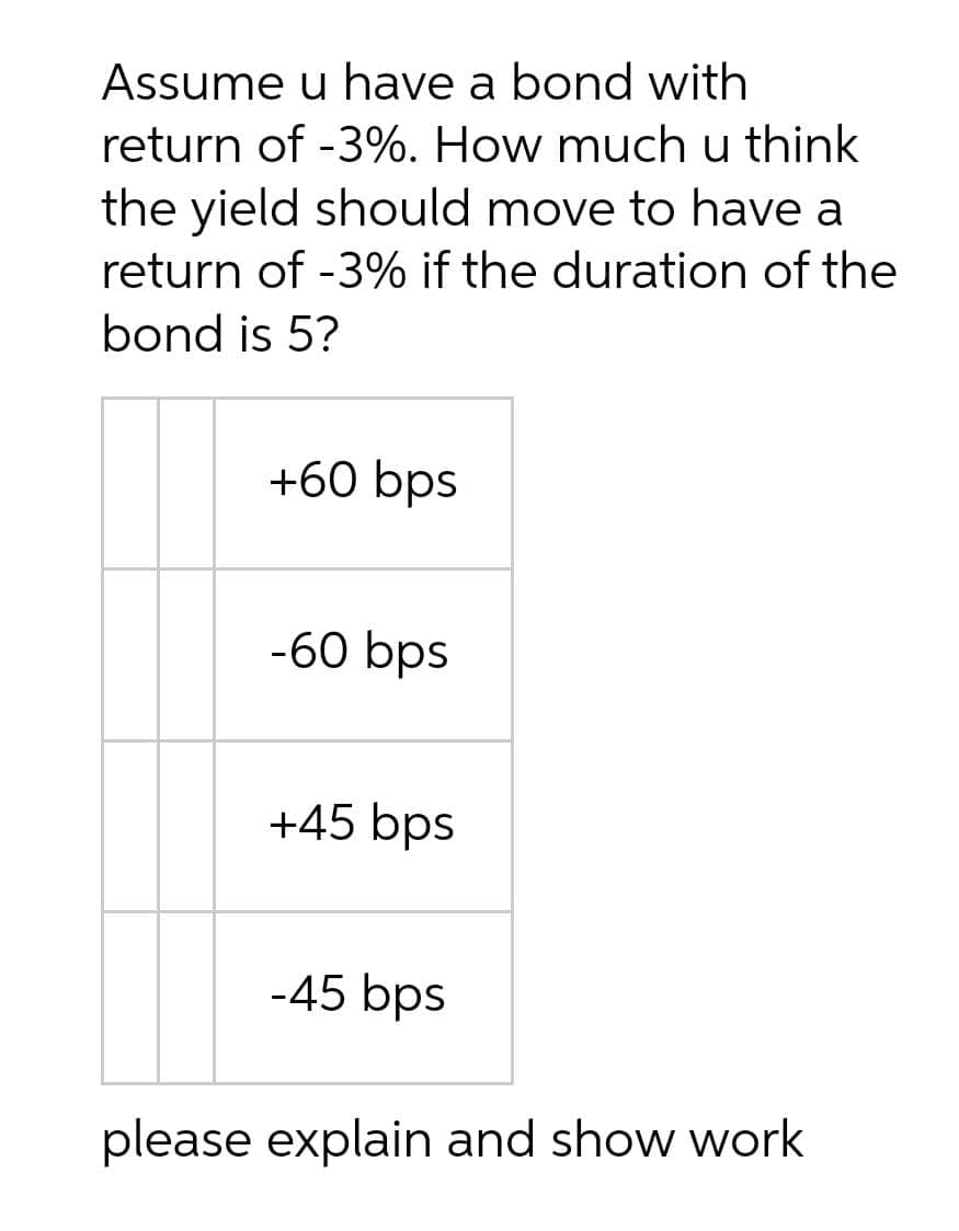 Assume u have a bond with
return of -3%. How much u think
the yield should move to have a
return of -3% if the duration of the
bond is 5?
+60 bps
-60 bps
+45 bps
-45 bps
please explain and show work