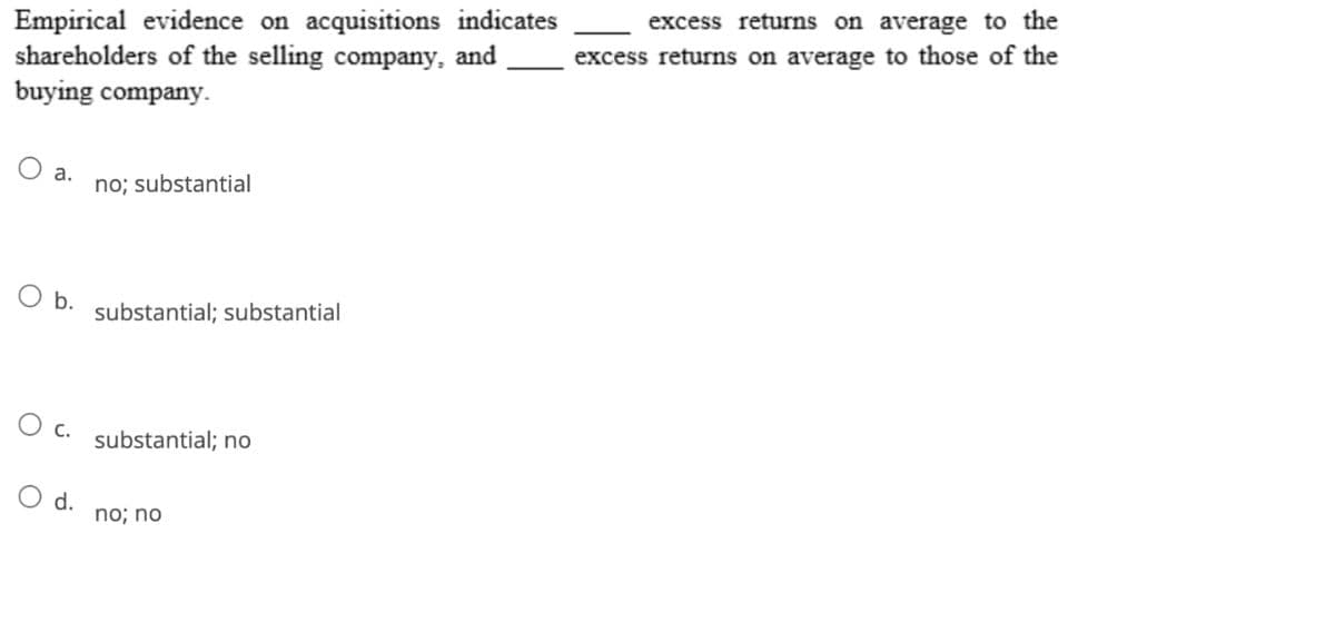 Empirical evidence on acquisitions indicates
shareholders of the selling company, and
buying company.
a. no; substantial
b.
O c.
d.
substantial; substantial
substantial; no
no; no
excess returns on average to the
excess returns on average to those of the