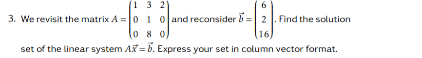 (1 3 2
3. We revisit the matrix A =|0 1 0 and reconsider b =| 2 |. Find the solution
(16)
set of the linear system A = b. Express your set in column vector format.
