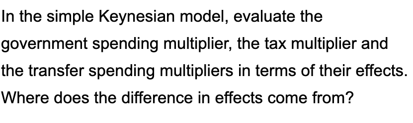 In the simple Keynesian model, evaluate the
government spending multiplier, the tax multiplier and
the transfer spending multipliers in terms of their effects.
Where does the difference in effects come from?
