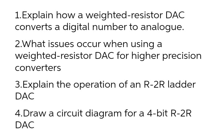 1.Explain how a weighted-resistor DAC
converts a digital number to analogue.
2.What issues occur when using a
weighted-resistor DAC for higher precision
converters
3.Explain the operation of an R-2R ladder
DAC
4.Draw a circuit diagram for a 4-bit R-2R
DAC
