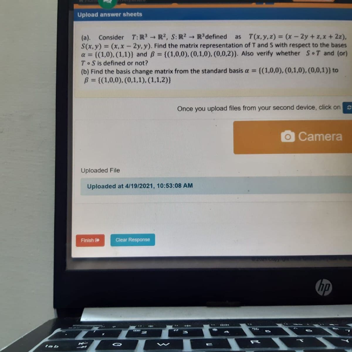 Upload answer sheets
(a). Consider T:R3 → R2, S: R2 R3defined
S(x, y) = (x, x - 2y, y). Find the matrix representation of T and S with respect to the bases
= {(1,0), (1,1)} and B = {(1,0,0), (0,1,0), (0,0,2)}. Also verify whether S T and (or)
T S is defined or not?
as T(x,y,z) = (x - 2y + z,x + 2z),
a =
%3D
(b) Find the basis change matrix from the standard basis a =
{(1,0,0), (0,1,0), (0,0,1)} to
B = {(1,0,0), (0,1,1), (1,1,2)}
%3D
Önce you upload files from your second device, click on
OCamera
Uploaded File
Uploaded at 4/19/2021, 10:53:08 AM
Finish
Clear Response
hp
A1 S
EO w - T
R
Q
tab
