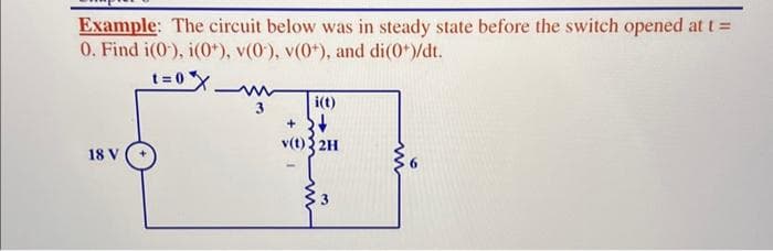 Example: The circuit below was in steady state before the switch opened at t =
0. Find i(0), i(0+), v(0), v(0+), and di(0*)/dt.
t=0x
18 V
i(t)
+
v(t){2H
+