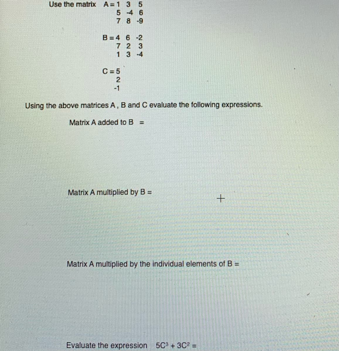 Use the matrix A=1 3 5
5 -4 6
7 8
B=4 6 -2
7 2 3
13-4
Using the above matrices A, B and C evaluate the following expressions.
Matrix A added to B =
Matrix A multiplied by B =
Matrix A multiplied by the individual elements of B =
Evaluate the expression 5C +3C? =
521
