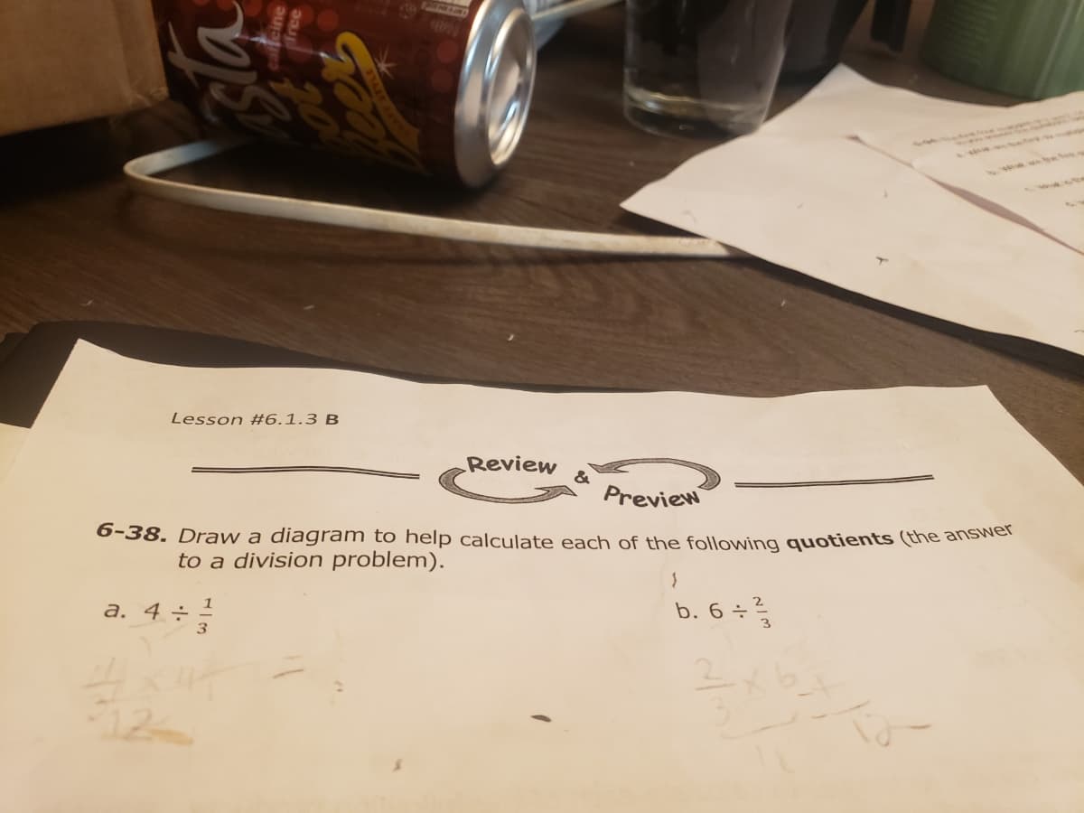 217
Lesson #6.1.3 B
Review
&
Preview
6-38. Draw a diagram to help calculate each of the following quotients (the ansNG
to a division problem).
b. 6 ÷ ²
1
a. 4 ÷ -
3
3
12
