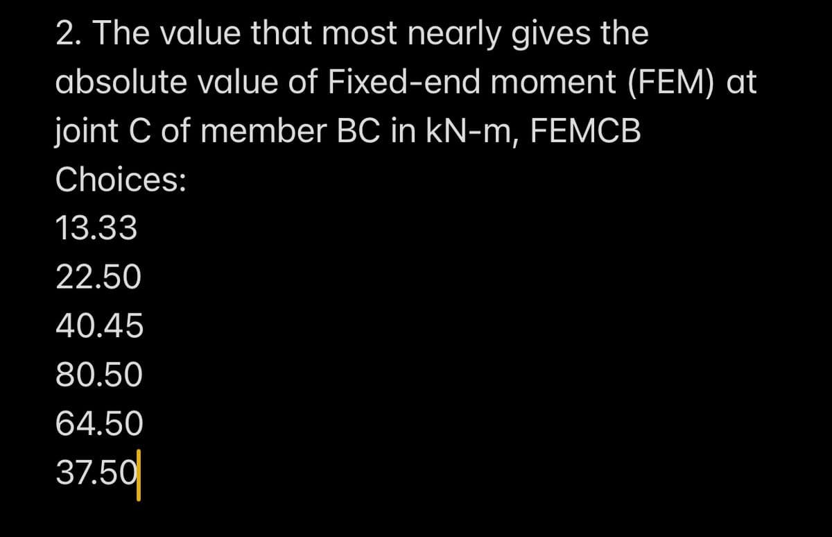 2. The value that most nearly gives the
absolute value of Fixed-end moment (FEM) at
joint C of member BC in kN-m, FEMCB
Choices:
13.33
22.50
40.45
80.50
64.50
37.50
