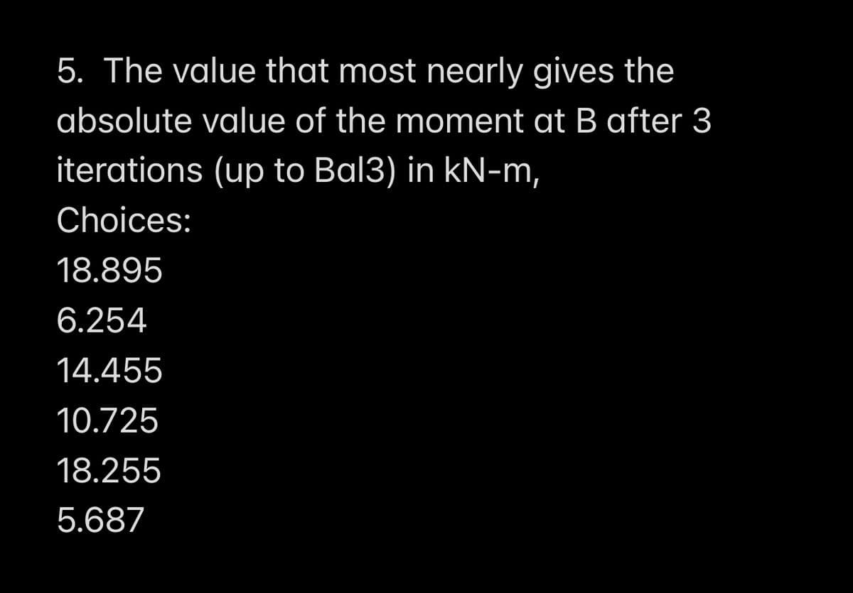 5. The value that most nearly gives the
absolute value of the moment at B after 3
iterations (up to Bal3) in kN-m,
Choices:
18.895
6.254
14.455
10.725
18.255
5.687
