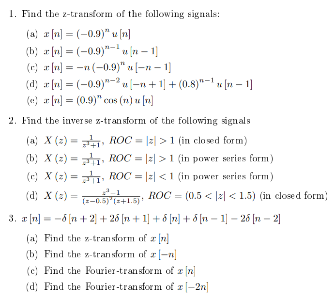 1. Find the z-transform of the following signals:
(a) a [n] = (-0.9)" u [n]
(b) a [n] = (-0.9)"-'u [n – 1]
(c) x [n] = -n (-0.9)" u [–n –
(d) æ [n] = (-0.9)"-2 u [-n+ 1] + (0.8)"-lu [n – 1]
(e) x [n] = (0.9)" cos (n) u [n]
2. Find the inverse z-transform of the following signals
(a) X (2) = ; ROC = |2| > 1 (in closed form)
+1:
(b) X (z) = ; ROC = |2| > 1 (in power series form)
(c) X (2) = ,
z3+1:
ROC = |z| < 1 (in power series form)
(d) X (z) =
23 –1
(z-0.5)²(z+1.5) '
ROC = (0.5 < |z| < 1.5) (in closed form)
3. x [n] = -6 [n + 2] + 28 [n + 1] + 8 [n] + & [n – 1] – 2 [n – 2]
(a) Find the z-transform of x [n]
(b) Find the z-transform of x [-n]
(c) Find the Fourier-transform of x [n]
(d) Find the Fourier-transform of x [-2n]
