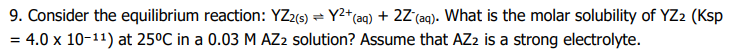 9. Consider the equilibrium reaction: YZ2(s) = Y2*(aq) + 2Z°(aq). What is the molar solubility of YZ2 (Ksp
= 4.0 x 10-11) at 25°C in a 0.03 M AZ2 solution? Assume that AZ2 is a strong electrolyte.
