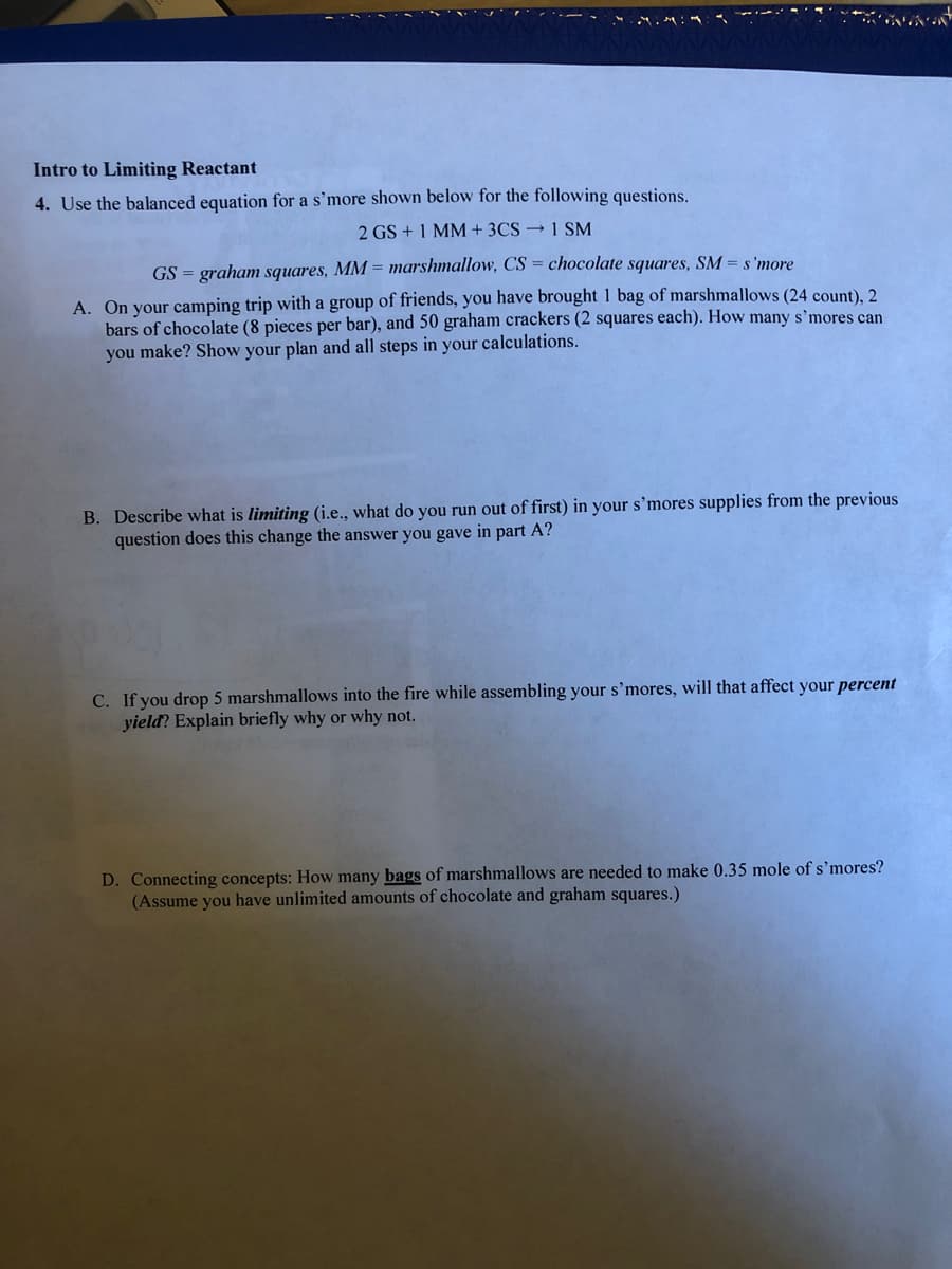 Intro to Limiting Reactant
4. Use the balanced equation for a s’more shown below for the following questions.
2 GS + 1 MM+ 3CS → 1 SM
GS = graham squares, MM = marshmallow, CS = chocolate squares, SM = s'more
A. On your camping trip with a group of friends, you have brought 1 bag of marshmallows (24 count), 2
bars of chocolate (8 pieces per bar), and 50 graham crackers (2 squares each). How many s’mores can
you make? Show your plan and all steps in your calculations.
B. Describe what is limiting (i.e., what do you run out of first) in your s’mores supplies from the previous
question does this change the answer you gave in part A?
C. If you drop 5 marshmallows into the fire while assembling your s’mores, will that affect your percent
yield? Explain briefly why or why not.
D. Connecting concepts: How many bags of marshmallows are needed to make 0.35 mole of s'mores?
(Assume you have unlimited amounts of chocolate and graham squares.)
