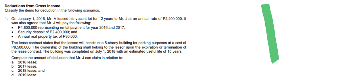 Deductions from Gross Income
Classify the items for deduction in the following scenarios.
1. On January 1, 2016, Mr. V leased his vacant lot for 12 years to Mr. J at an annual rate of P2,400,000. It
was also agreed that Mr. J will pay the following:
P4,800,000 representing rental payment for year 2016 and 2017;
●
Security deposit of P2,400,000; and
Annual real property tax of P30,000.
The lease contract states that the lessee will construct a 5-storey building for parking purposes at a cost of
P9,500,000. The ownership of the building shall belong to the lessor upon the expiration or termination of
the lease contract. The building was completed on July 1, 2018 with an estimated useful life of 15 years.
Compute the amount of deduction that Mr. J can claim in relation to:
a. 2016 lease;
b. 2017 lease;
C.
2018 lease; and
d. 2019 lease.
1