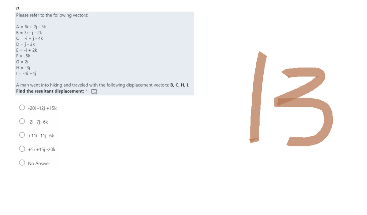 13.
Please refer to the following vectors:
A = 6i + 2j- 3k
B = 3i-j-2k
C = i + j - 4k
D=j-3k
E = i + 2k
F = -5k
G = 2i
H = -3j
1 = -4i +4j
A man went into hiking and traveled with the following displacement vectors: B, C, H, I.
Find the resultant displacement: *
-20i -12j +15k
O -2i-7j -6k
O +11i-11j -6k
+5i +15j -20k
No Answer
13