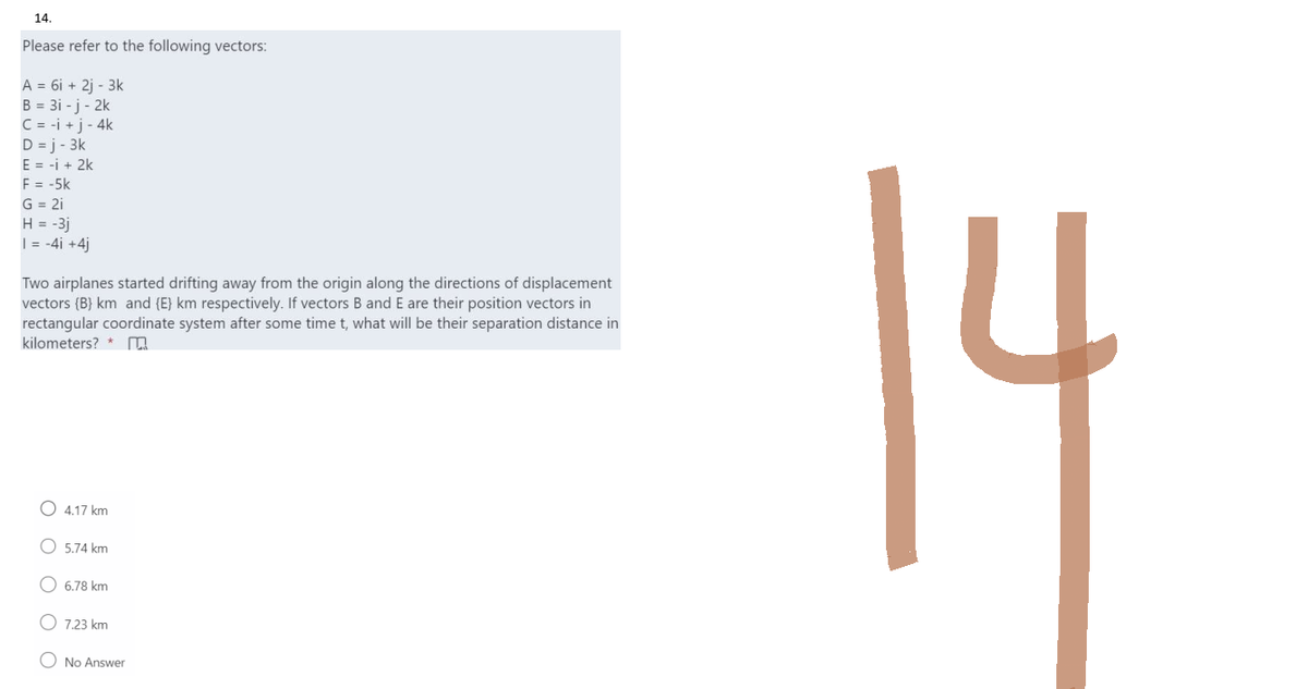 14.
Please refer to the following vectors:
A = 6i + 2j - 3k
B = 3i-j-2k
C = -i + j-4k
D =j-3k
E = -i + 2k
F = -5k
G = 2i
H = -3j
1 = -4i +4j
Two airplanes started drifting away from the origin along the directions of displacement
vectors (B) km and {E} km respectively. If vectors B and E are their position vectors in
rectangular coordinate system after some time t, what will be their separation distance in
kilometers?
4.17 km
5.74 km
6.78 km
7.23 km
No Answer
14