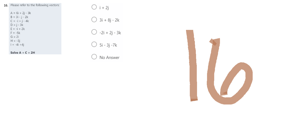 16. Please refer to the following vectors:
A-6i+2j-3k
B = 3i-j-2k
C = i + j-4k
D=j-3k
E = -1 + 2k
F = -5k
G = 2i
H = -3j
1 = -41 +4j
Solve A + C + 2H
O i + 2j
3i + 8j - 2k
-2i+2j - 3k
5i - 3j -7k
No Answer
16