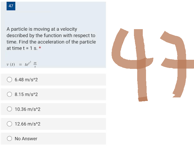 47
A particle is moving at a velocity
described by the function with respect to
time. Find the acceleration of the particle
at time t = 1 s. *
v (t) =
te²²
2²
6.48 m/s^2
8.15 m/s^2
10.36 m/s^2
12.66 m/s^2
No Answer
47