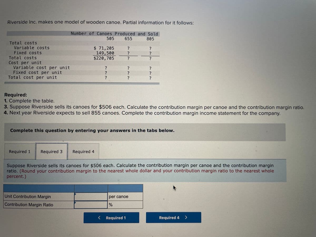 Riverside Inc. makes one model of wooden canoe. Partial information for it follows:
Number of Canoes Produced and Sold
505
655
805
Total costs
Variable costs
Fixed costs
Total costs
$ 71,205
149,500
$220,705
?
Cost per unit
Variable cost per unit
Fixed cost per unit
Total cost per unit
Required:
1. Complete the table.
3. Suppose Riverside sells its canoes for $506 each. Calculate the contribution margin per canoe and the contribution margin ratio.
4. Next year Riverside expects to sell 855 canoes. Complete the contribution margin income statement for the company.
Complete this question by entering your answers in the tabs below.
Required 1
Required 3
Required 4
Suppose Riverside sells its canoes for $506 each. Calculate the contribution margin per canoe and the contribution margin
ratio. (Round your contribution margin to the nearest whole dollar and your contribution margin ratio to the nearest whole
percent.)
Unit Contribution Margin
per canoe
Contribution Margin Ratio
< Required 1
Required 4
<>
