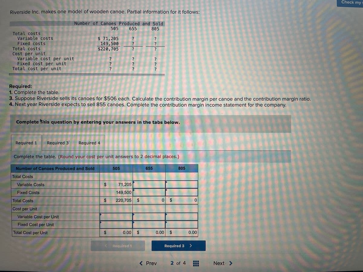 Check my w
Riverside Inc. makes one model of wooden canoe. Partial information for it follows:
Number of Canoes Produced and Sold
505
655
805
Total costs
Variable costs
Fixed costs
Total costs
Cost per unit
Variable cost per unit
Fixed cost per unit
Total cost per unit
$ 71,205
149,500
$220,705
?
?
?
Required:
1. Complete the table.
3. Suppose Riverside sells its canoes for $506 each. Calculate the contribution margin per canoe and the contribution margin ratio.
4. Next year Riverside expects to sell 855 canoes. Complete the contribution margin income statement for the company.
Complete his question by entering your answers in the tabs below.
Required 1
Required 3
Required 4
Complete the table. (Round your cost per unit answers to 2 decimal places.)
Number of Canoes Produced and Sold
505
655
805
Total Costs
Variable Costs
71,205
Fixed Costs
149,500
Total Costs
220,705 $
0 $
Cost per Unit
Variable Cost per Unit
Fixed Cost per Unit
Total Cost per Unit
0.00
2$
0.00
$
0.00
< Required 1
Required 3
>
( Prev
2 of 4
Next >
%24
%24
%24
