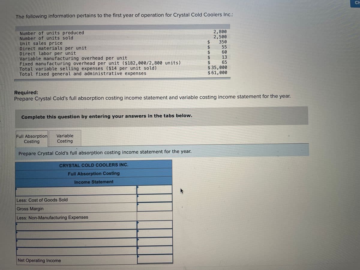 Ch
The following information pertains to the first year of operation for Crystal Cold Coolers Inc.:
Number of units produced
Number of units sold
Unit sales price
Direct materials per unit
Direct labor per unit
Variable manufacturing overhead per unit
Fixed manufacturing overhead per unit ($182,000/2,800 units)
Total variable selling expenses ($14 per unit sold)
Total fixed general and administrative expenses
2,800
2,500
350
55
60
13
65
$
$35,000
$ 61,000
Required:
Prepare Crystal Cold's full absorption costing income statement and variable costing income statement for the year.
Complete this question by entering your answers in the tabs below.
Full Absorption
Costing
Variable
Costing
Prepare Crystal Cold's full absorption costing income statement for the year.
CRYSTAL COLD COOLERS INC.
Full Absorption Costing
Income Statement
Less: Cost of Goods Sold
Gross Margin
Less: Non-Manufacturing Expenses
Net Operating Income
