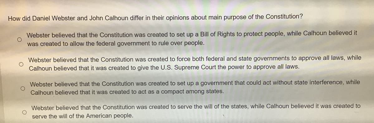 How did Daniel Webster and John Calhoun differ in their opinions about main purpose of the Constitution?
Webster believed that the Constitution was created to set up a Bill of Rights to protect people, while Calhoun believed it
was created to allow the federal government to rule over people.
Webster believed that the Constitution was created to force both federal and state governments to approve all laws, while
Calhoun believed that it was created to give the U.S. Supreme Court the power to approve all laws.
Webster believed that the Constitution was created to set up a government that could act without state interference, while
Calhoun believed that it was created to act as a compact among states.
Webster believed that the Constitution was created to serve the will of the states, while Calhoun believed it was created to
serve the will of the American people.
