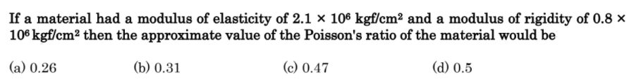 If a material had a modulus of elasticity of 2.1 × 106 kgf/cm2 and a modulus of rigidity of 0.8 ×
106 kgf/cm2 then the approximate value of the Poisson's ratio of the material would be
(a) 0.26
(b) 0.31
(c) 0.47
(d) 0.5
