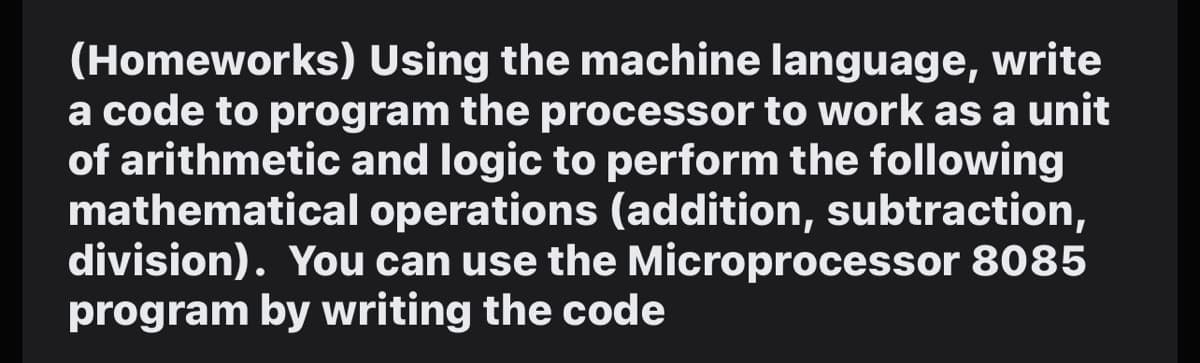 (Homeworks) Using the machine language, write
a code to program the processor to work as a unit
of arithmetic and logic to perform the following
mathematical operations (addition, subtraction,
division). You can use the Microprocessor 8085
program by writing the code
