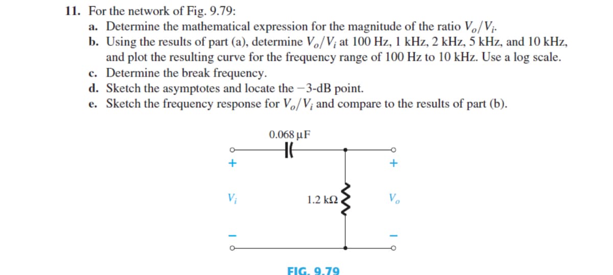 11. For the network of Fig. 9.79:
a. Determine the mathematical expression for the magnitude of the ratio Vo/Vị-
b. Using the results of part (a), determine Vo/V; at 100 Hz, 1 kHz, 2 kHz, 5 kHz, and 10 kHz,
and plot the resulting curve for the frequency range of 100 Hz to 10 kHz. Use a log scale.
c. Determine the break frequency.
d. Sketch the asymptotes and locate the – 3-dB point.
e. Sketch the frequency response for Vo/V; and compare to the results of part (b).
0.068 μF
+
+
Vị
1.2 kN
V.
FIG. 9.79
