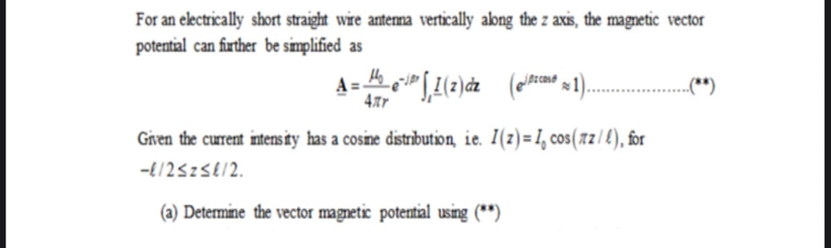 For an electrically short straight wire anterma vertically abng the z axis, the magnetic vector
potential can firther be simplified as
jpz cos®
„(*)
4tr
Given the current intens ity has a cosine distribution, ie. I(z)=1, cos(xz/ £), for
-{/25z5612.
(a) Determine the vector magnetic potential using (**)
