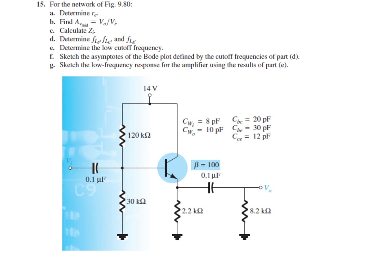 15. For the network of Fig. 9.80:
a. Determine re-
b. Find A, = Vo/Vj-
c. Calculate Zj.
d. Determine fLs fle and fLg
e. Determine the low cutoff frequency.
f. Sketch the asymptotes of the Bode plot defined by the cutoff frequencies of part (d).
g. Sketch the low-frequency response for the amplifier using the results of part (e).
14 V
Chc = 20 pF
= 8 pF
Cwi
= 10 pF Cbe = 30 pF
Cw.-
120 k2
C = 12 pF
B = 100
0.1 µF
0.1 μ
C9
30 k2
2.2 k2
8.2 k2
