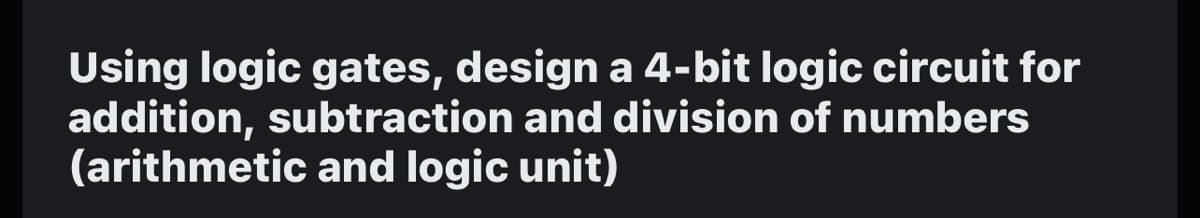 Using logic gates, design a 4-bit logic circuit for
addition, subtraction and division of numbers
(arithmetic and logic unit)
