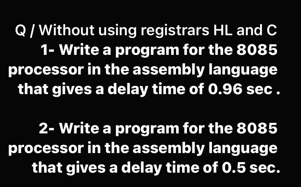 Q / Without using registrars HL and C
1- Write a program for the 8085
processor in the assembly language
that gives a delay time of 0.96 sec.
2- Write a program for the 8085
processor in the assembly language
that gives a delay time of 0.5 sec.