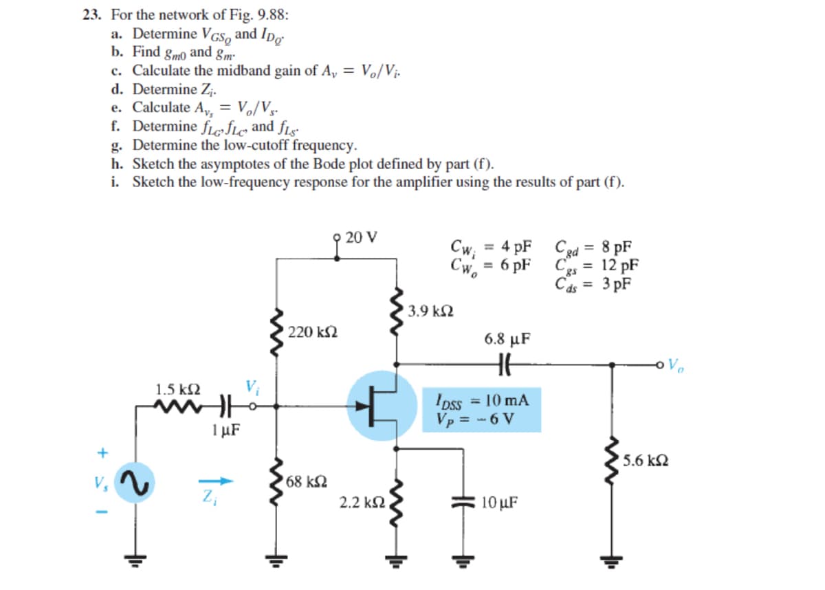 23. For the network of Fig. 9.88:
a. Determine VGS, and Ipo
b. Find gmo and gm-
c. Calculate the midband gain of A, = Vo/Vị-
d. Determine Z;.
e. Calculate A, = Vo/Vy-
f. Determine fLefle and fLsº
g. Determine the low-cutoff frequency.
h. Sketch the asymptotes of the Bode plot defined by part (f).
i. Sketch the low-frequency response for the amplifier using the results of part (f).
9 20 V
Cw; = 4 pF
Cw. = 6 pF
Cgd = 8 pF
Ces = 12 pF
Cas = 3 pF
%3D
3.9 k2
220 k2
6.8 μF
1.5 k2
Ipss
= 10 mA
Vp = - 6 V
1 µF
+
5.6 k2
68 k2
2.2 k2
10 µF
