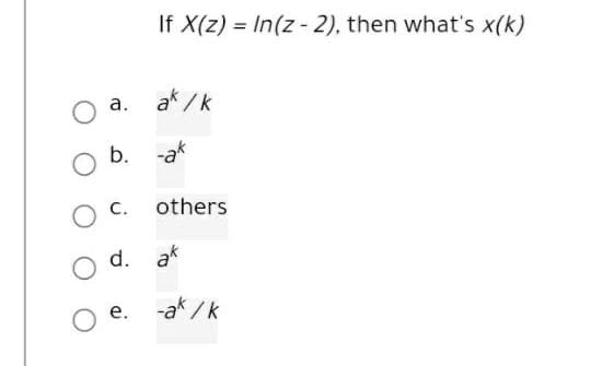 If X(z) = In(z - 2), then what's x(k)
a.
ak /k
b. -ak
C.
others
d. ak
е.
-ak / k
