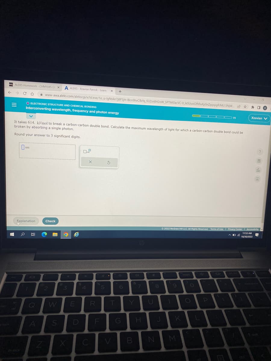 tab
DIL ALEKS Homework- CHM1045 GX A ALEKS-Xzavian Patrick - Learn X +
←
C O
M
esc
14
-
It takes 614. kJ/mol to break a carbon-carbon double bond. Calculate the maximum wavelength of light for which a carbon-carbon double bond could be
broken by absorbing a single photon.
Round your answer to 3 significant digits.
0₁
O ELECTRONIC STRUCTURE AND CHEMICAL BONDING
Interconverting wavelength, frequency and photon energy
nm
Explanation
1
Q
www-awa.aleks.com/alekscgi/x/lsl.exe/1o_u-IgNslkr7j8P3jH-1Bcn9hvCfbYq_fi3Zsn8H2oW_SPTMiOacVC-V_leSUuoOfhfiuKp5nZqqspgRJML13NJW... L
A
Z
Check
2
S
#
3
e
E
$
D
0.0
*
4
X
C
R
%
5
Ś
T
V
6
B
&
7
H
8
N
J
OOOOO 15
M
O
O
Ⓒ2022 McGraw Hill LLC. All Rights Reserved. Terms of Use | Privacy Center | Accessibility
11:53 AM
10/30/2022
L
P
+_
=
E
?
口×
Xzavian V
11
R
O
db