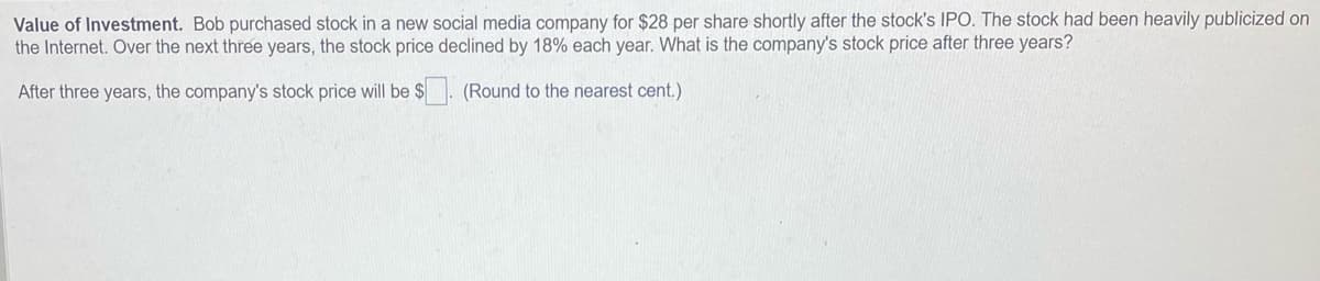 Value of Investment. Bob purchased stock in a new social media company for $28 per share shortly after the stock's IPO. The stock had been heavily publicized on
the Internet. Over the next three years, the stock price declined by 18% each year. What is the company's stock price after three years?
After three years, the company's stock price will be $
(Round to the nearest cent.)