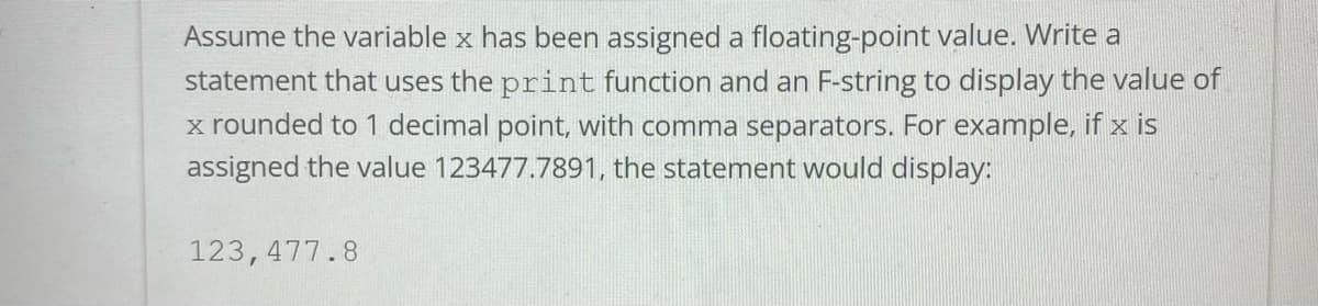 ### Example Usage of `print` Function and F-String in Python

#### Task Description
Assume the variable `x` has been assigned a floating-point value. Write a statement that uses the `print` function and an F-string to display the value of `x` rounded to 1 decimal point, with comma separators. For example, if `x` is assigned the value `123477.7891`, the statement would display:

```
123,477.8
```

#### Explanation
- **Variable `x`:** This is your floating-point number.
- **F-string:** A concise way to format strings in Python.
- **Rounding to 1 decimal place:** Ensure the result has one digit after the decimal point.
- **Comma separators:** Format the number with commas to separate thousands.

### Example Code
Assume `x` holds a value like `123477.7891`. You can format it as shown in the example below:

```python
x = 123477.7891
print(f"{x:,.1f}")
```

### Detailed Breakdown
- **F-string notation (`f"{...}")`:** This is used to include the value of `x` within a string.
- **Format specifier `:,.1f`:**
  - `,`: Add comma as a thousand separator.
  - `.1f`: Round the number to 1 decimal place.

When executed, the code prints:
```
123,477.8
```

This example demonstrates the use of Python's formatting capabilities to produce user-friendly numeric outputs.