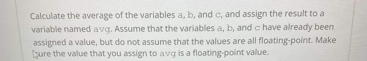 Calculate the average of the variables a, b, and c, and assign the result to a
variable named avg. Assume that the variables a, b, and c have already been
assigned a value, but do not assume that the values are all floating-point. Make
sure the value that you assign to avg is a floating-point value.