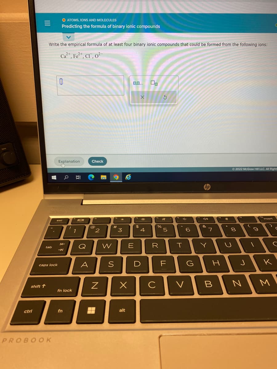 =
ctri
shift T
Write the empirical formula of at least four binary ionic compounds that could be formed from the following ions:
2+
Ca²+, Fe²+, CI, 0²-
tab
caps lock
O ATOMS, IONS AND MOLECULES
Predicting the formula of binary ionic compounds
PROBOOK
0
Explanation
esc
0 BI
14
K
→
fn
!
fn lock
1
IOI
Q
A
Check
ta
@
H
2
N
W
O e
S
13*
#
3
x
alt
0.0.... 00
E
14
$
X
*
4
%
R
с
S
8
5
LL
16
A
T
6
F
D
hp
V
Jo
&
G
11
7
Y
16
H
B
4
Ⓒ2022 McGraw Hill LLC. All Rights
8
U
to
J
N
(
9
insert
с
K
3
(