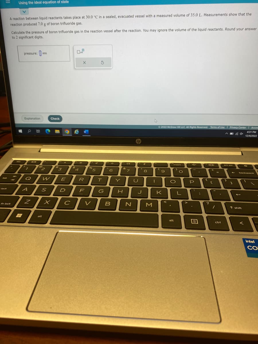 tab
lock
A reaction between liquid reactants takes place at 30.0 °C in a sealed, evacuated vessel with a measured volume of 35.0 L. Measurements show that the
reaction produced 7.0 g of boron trifluoride gas.
fn lock
Calculate the pressure of boron trifluoride gas in the reaction vessel after the reaction. You may ignore the volume of the liquid reactants. Round your answer
to 2 significant digits.
H
M
Using the ideal equation of state
7
pressure:atm
Explanation
1
7
7
Q
A
Z
@
#
2 "3
S
alt
Check
W
X
ge
E
X
с
R
D F
AT
%5
T
G
6
B
H
de
7
N
U
J
8
M
I
Ⓒ2022 McGraw Hill LLC. All Rights Reserved. Terms of Use | Privacy Center
4x
9
K
insert
.
1
O
alt
O
L
>
-
P
B
:
{
?
+
[
/
ctrl
prt scr
)
]
←
backspace
t shift
Acces
<
4:31 PM
12/4/2022
intel
CO