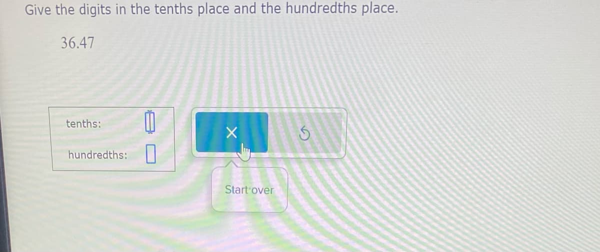 Give the digits in the tenths place and the hundredths place.
36.47
tenths:
hundredths: 0
Start over
S