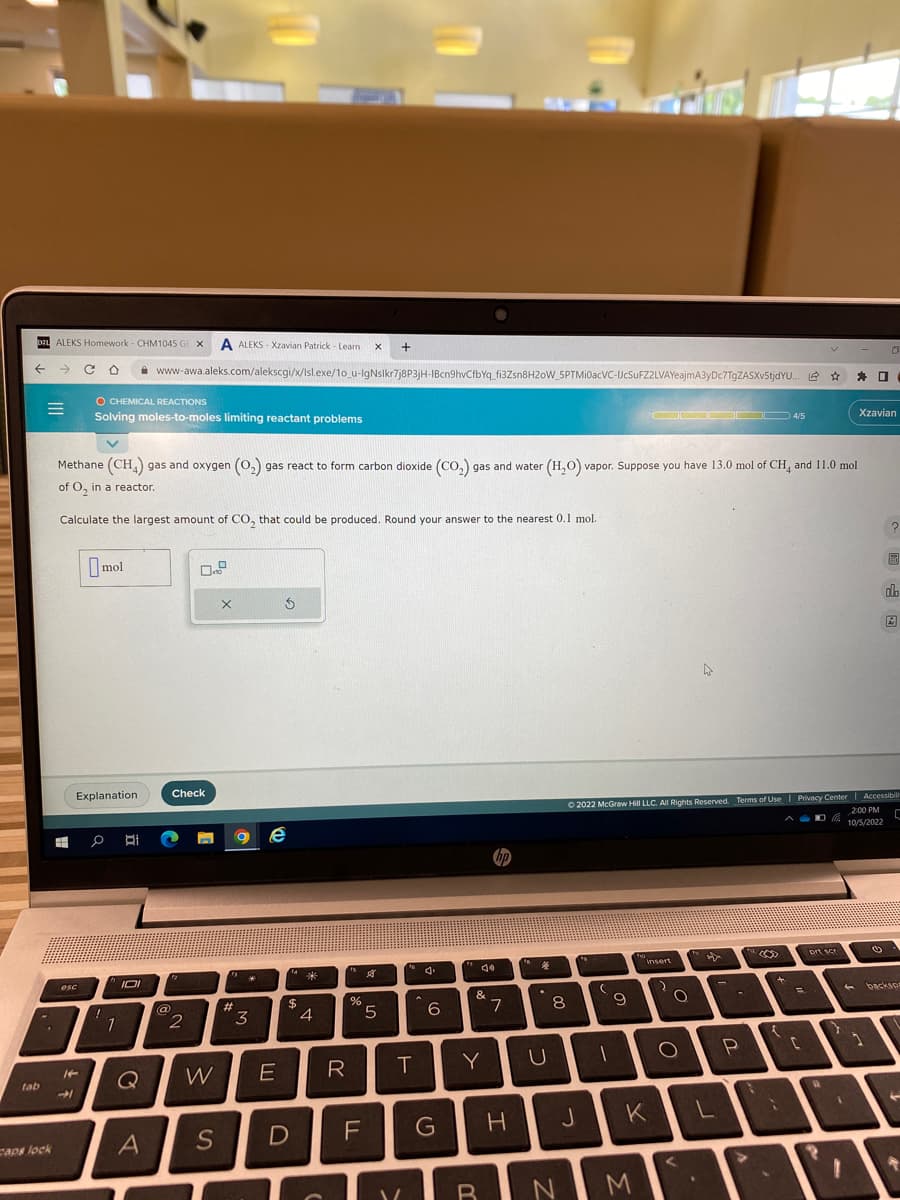 D21 ALEKS Homework - CHM1045 GE X A ALEKS-Xzavian Patrick - Learn X +
tab
=
caps lock
#
esc
14
Methane (CH4) gas and oxygen (O₂) gas react to form carbon dioxide (CO₂) gas and water (H₂O) vapor. Suppose you have 13.0 mol of CH4 and 11.0 mol
of O₂ in a reactor.
Calculate the largest amount of CO₂ that could be produced. Round your answer to the nearest 0.1 mol.
→
O CHEMICAL REACTIONS
Solving moles-to-moles limiting reactant problems
mol
Explanation
0
1
1
www-awa.aleks.com/alekscgi/x/lsl.exe/10_u-IgNslkr7j8P3jH-IBcn9hvCfbYq_fi3Zsn8H20W_SPTMI0acVC-UcSuFZ2LVAYeajmA3yDc7TgZASXv5tjdYU... ✰ ✰ 0
101
Di 2 P
Q
A
Check
@
"2
2
W
S
X
#
*
3
Ś
e
E
$
D
*
4
fs
%
R
$8
5
F
V
T
6
G
&
Y
B
7
H
fa
4
U
8
N
J
fo
(
1
9
ODDOD 4/5
Ⓒ2022 McGraw Hill LLC. All Rights Reserved. Terms of Use | Privacy Center | Accessibili
ADR
2:00 PM
10/5/2022
C
K
M
insert
O
<
☆
L
-
P
>
+
{
C
prt scr
R
}
Xzavian
1
0
1
Ⓒ
?
圖
Bad
do
A
backspr