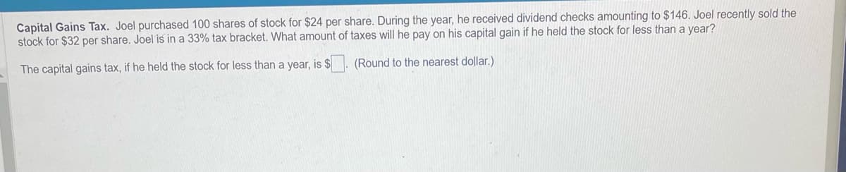 Capital Gains Tax. Joel purchased 100 shares of stock for $24 per share. During the year, he received dividend checks amounting to $146. Joel recently sold the
stock for $32 per share. Joel is in a 33% tax bracket. What amount of taxes will he pay on his capital gain if he held the stock for less than a year?
The capital gains tax, if he held the stock for less than a year, is $. (Round to the nearest dollar.)