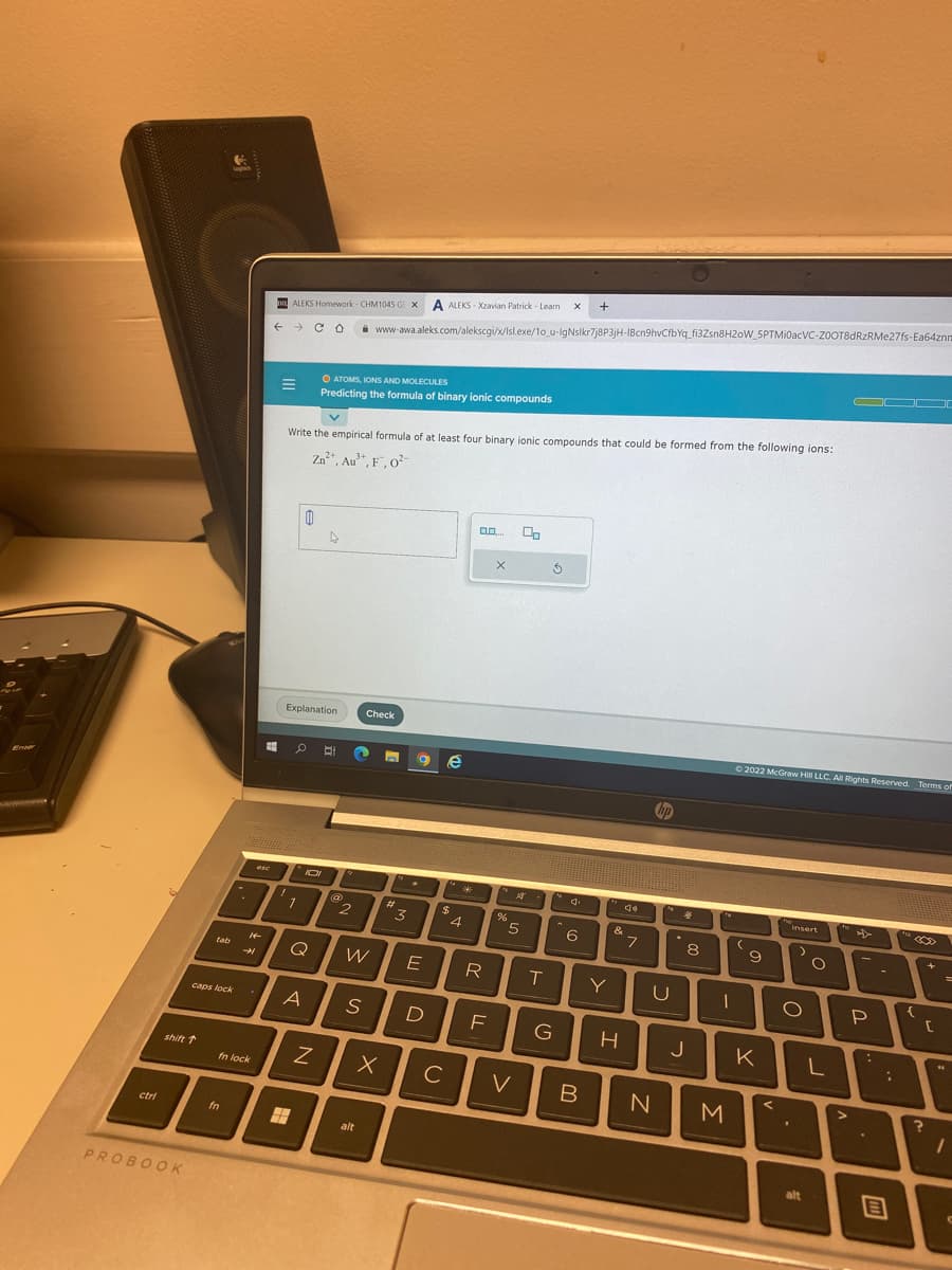 Enter
ctri
shift ↑
PROBOOK
tab
caps lock
-
fn
14
→
fn lock
ese
ALEKS Homework- CHM1045 GLX A ALEKS-Xzavian Patrick - Learn X +
← CO www-awa.aleks.com/alekscgi/x/Isl.exe/1o_u-IgNslkr7j8P3jH-1Bcn9hvCfbYq_fi3Zsn8H20W_5PTMi0acVC-ZOOT8dRzRMe27fs-Ea64znn
v
Write the empirical formula of at least four binary ionic compounds that could be formed from the following ions:
Zn²+, Au³+, F, 0²-
Explanation
7
0
D
O ATOMS, IONS AND MOLECULES
Predicting the formula of binary ionic compounds
O Bi
40
Q
IDI
A
Z
2
W
S
Check
alt
3
E
D
X C
e
$
*
4
0.0.... 0
R
F
X
%5
V
T
3
G
6
B
Y
&
H
7
U
N
4
J
8
1
M
Ⓒ2022 McGraw Hill LLC. All Rights Reserved. Terms of
(
к
9
insert
O
.
alt
O
L
>
P
:
:
E
C
1