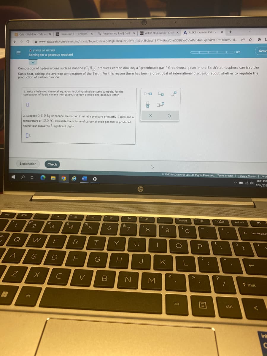 esc
f
H
I
E
1
Café- Webflow HTML we X
DI ALEKS Homework- CHM X A ALEKS-Xzavian Patrick
C www-awa.aleks.com/alekscgi/x/Isl.exe/10_u-IgNslkr7j8P3jH-1Bcn9hvCfbYq_fi3Zsn8H20W_5PTMi0acVC-YISOBZyo5VVdNxj4uFLxjOVIPZQCwFtRnVA--B..
A
Q
OSTATES OF MATTER
Solving for a gaseous reactant
N
0
Explanation
1. Write a balanced chemical equation, including physical state symbols, for the
combustion of liquid nonane into gaseous carbon dioxide and gaseous water.
Combustion of hydrocarbons such as nonane (C₂H₂0) produces carbon dioxide, a "greenhouse gas." Greenhouse gases in the Earth's atmosphere can trap the
Sun's heat, raising the average temperature of the Earth. For this reason there has been a great deal of international discussion about whether to regulate the
production of carbon dioxide.
2. Suppose 0.110 kg of nonane are burned in air at a pressure of exactly 1 atm and a
temperature of 15.0 °C. Calculate the volume of carbon dioxide gas that is produced.
Round your answer to 3 significant digits.
BI
@
alt
2
W
S
X
Check
#
Discussion 5-HLP1081C X
3
E
D
с
$
e W
4
***
R
F
Paraphrasing Tool | Quill X
%
V
5
T
6
Y
B
&
G H
de
7
N
hp
U
ローロ
.
J
8
25
X
8
00
M
x10
To
1
(
09
3
9
K
Ⓒ2022 McGraw Hill LLC. All Rights Reserved. Terms of Use | Privacy Center | Acce
(40)
8:03 PM
12/4/202
ho
insert
D
O
alt
O
ODDOD 0/5
L
>
fr
4X
P
m
-
X +
;
Lia
{
30
?
+
[
44
1
=
ctri
prt scr
}
1
*
Xzavi
←
t shift
backspace
G
<
int
C
